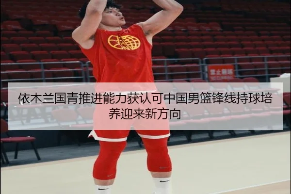 依木兰国青推进能力获认可中国男篮锋线持球培养迎来新方向